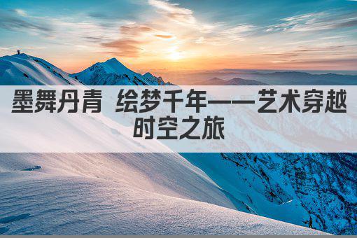 墨舞丹青 绘梦千年——艺术穿越时空之旅