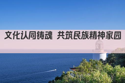 文化认同铸魂 共筑民族精神家园 