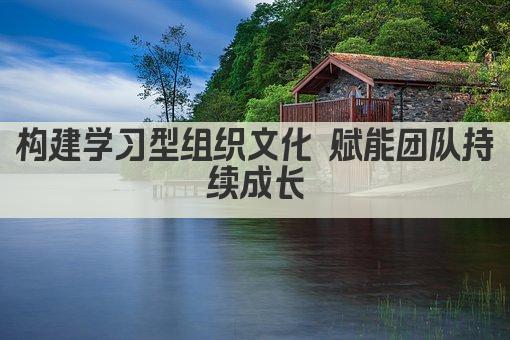 构建学习型组织文化 赋能团队持续成长
