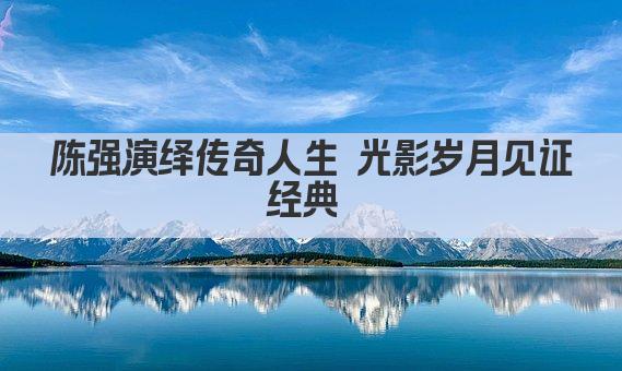 陈强演绎传奇人生 光影岁月见证经典 