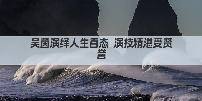 吴茵演绎人生百态 演技精湛受赞誉