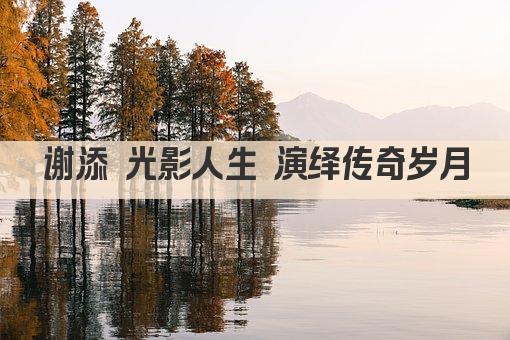 谢添 光影人生 演绎传奇岁月