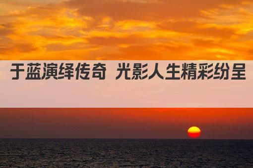 于蓝演绎传奇 光影人生精彩纷呈 