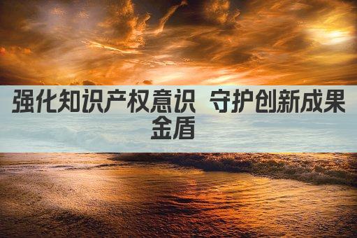 强化知识产权意识 守护创新成果金盾 