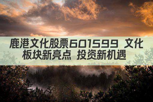 鹿港文化股票601599 文化板块新亮点 投资新机遇 