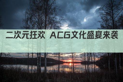 二次元狂欢 ACG文化盛宴来袭  