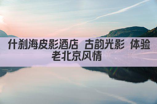 什刹海皮影酒店 古韵光影 体验老北京风情 