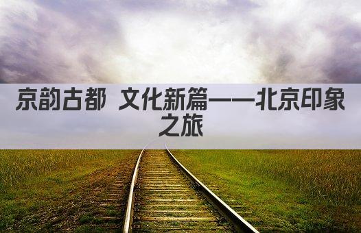 京韵古都 文化新篇——北京印象之旅