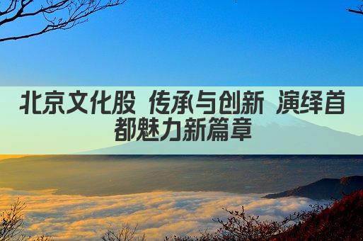 北京文化股 传承与创新 演绎首都魅力新篇章