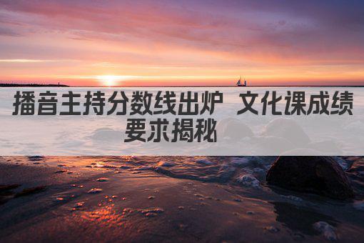 播音主持分数线出炉 文化课成绩要求揭秘  