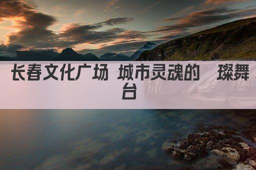 长春文化广场 城市灵魂的璀璨舞台