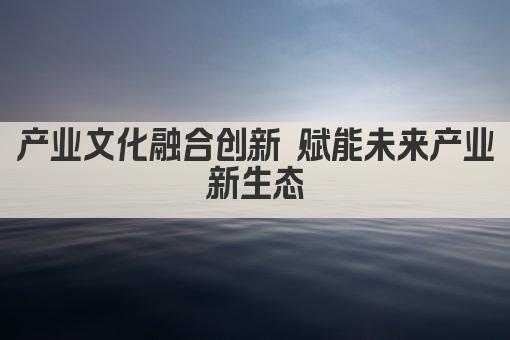 产业文化融合创新 赋能未来产业新生态