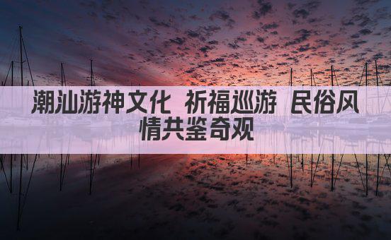 潮汕游神文化 祈福巡游 民俗风情共鉴奇观