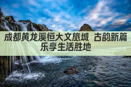 成都黄龙溪恒大文旅城 古韵新篇 乐享生活胜地 