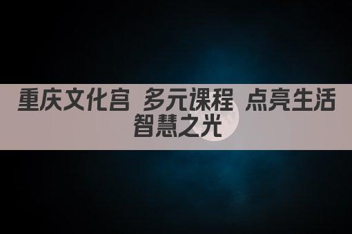 重庆文化宫 多元课程 点亮生活智慧之光