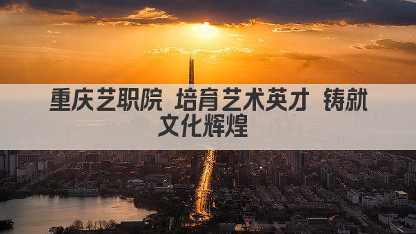 重庆艺职院 培育艺术英才 铸就文化辉煌 
