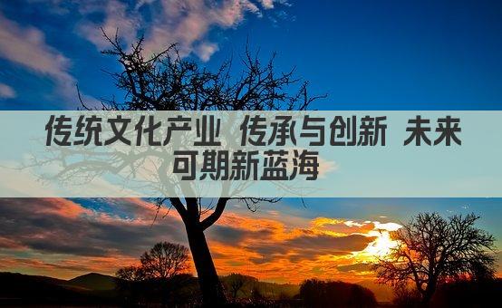 传统文化产业 传承与创新 未来可期新蓝海 
