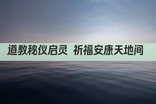 道教秘仪启灵 祈福安康天地间 