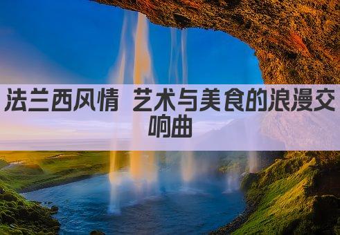 法兰西风情 艺术与美食的浪漫交响曲