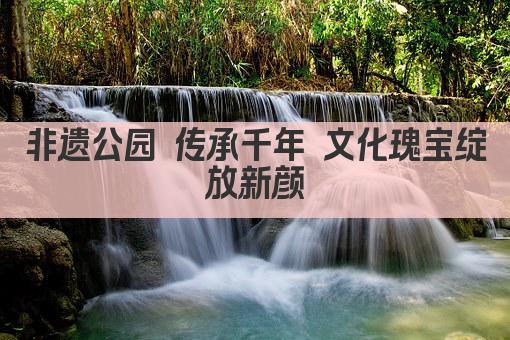 非遗公园 传承千年 文化瑰宝绽放新颜