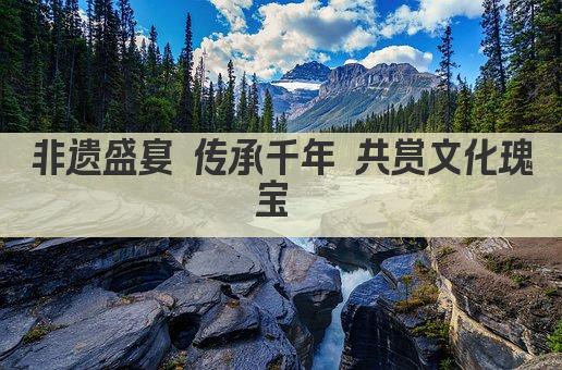非遗盛宴 传承千年 共赏文化瑰宝 