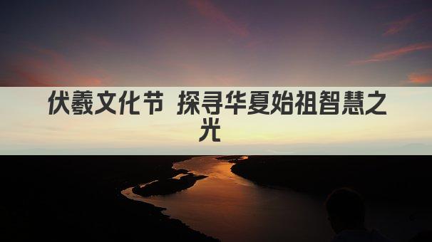伏羲文化节 探寻华夏始祖智慧之光 