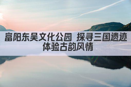 富阳东吴文化公园 探寻三国遗迹 体验古韵风情