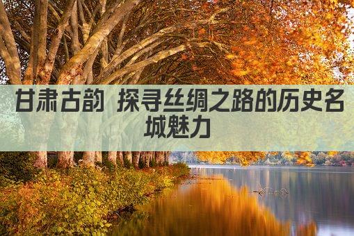 甘肃古韵 探寻丝绸之路的历史名城魅力