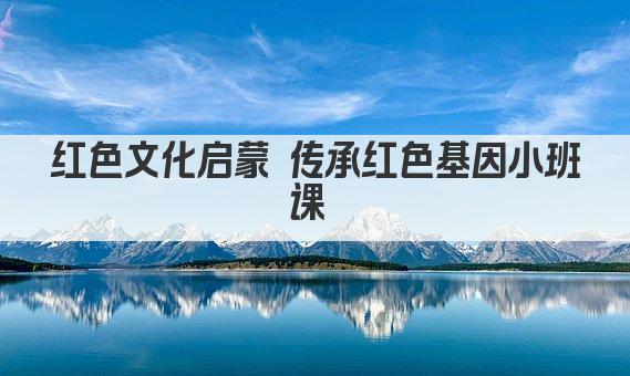 红色文化启蒙 传承红色基因小班课 