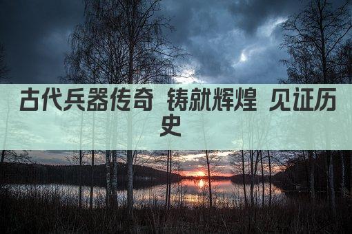 古代兵器传奇 铸就辉煌 见证历史 
