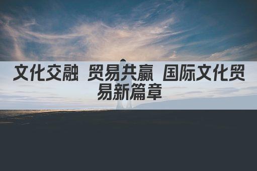 文化交融 贸易共赢 国际文化贸易新篇章