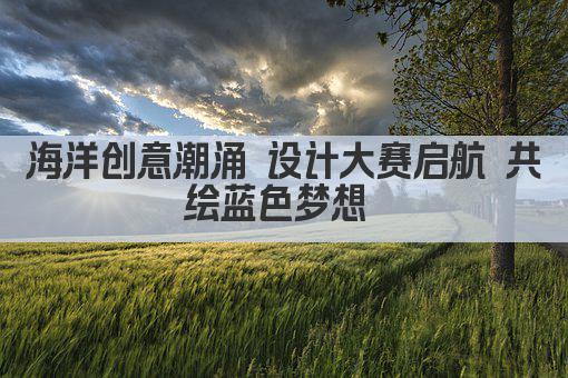 海洋创意潮涌 设计大赛启航 共绘蓝色梦想 