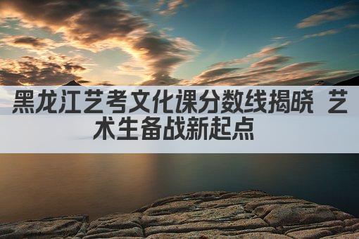 黑龙江艺考文化课分数线揭晓 艺术生备考新起点 