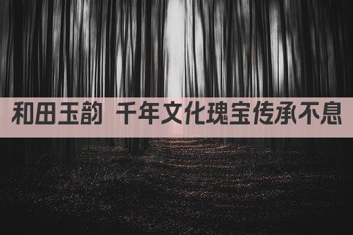 和田玉韵 千年文化瑰宝传承不息