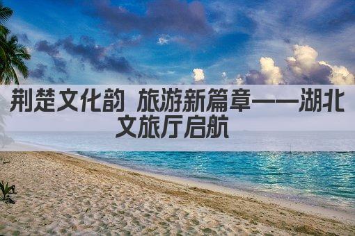 荆楚文化韵 旅游新篇章——湖北文旅厅启航 