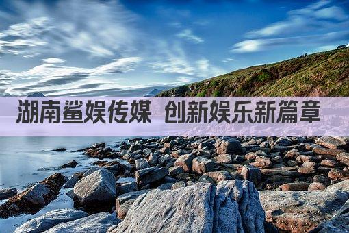 湖南鲨娱传媒 创新娱乐新篇章 