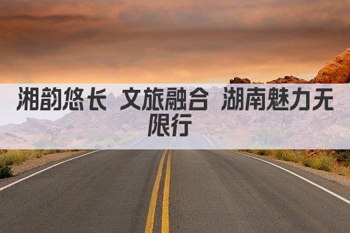 湘韵悠长 文旅融合 湖南魅力无限行 
