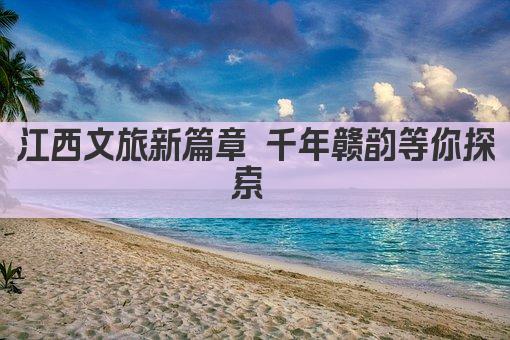 江西文旅新篇章 千年赣韵等你探索 