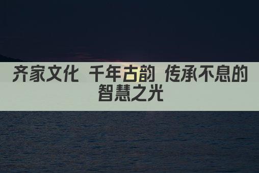 齐家文化 千年古韵 传承不息的智慧之光