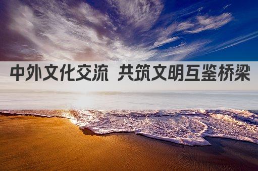 中外文化交流 共筑文明互鉴桥梁 