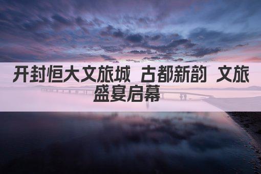 开封恒大文旅城 古都新韵 文旅盛宴启幕 