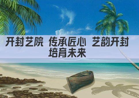 开封艺院 传承匠心 艺韵开封 培育未来 
