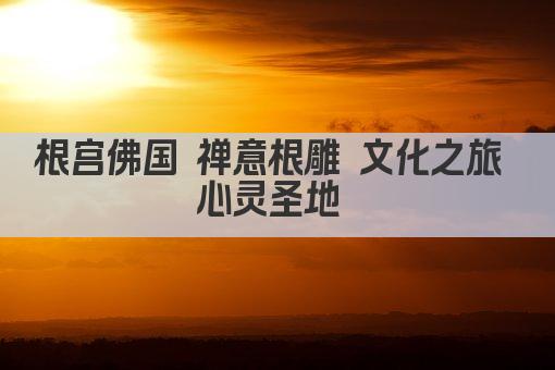 根宫佛国 禅意根雕 文化之旅 心灵圣地 