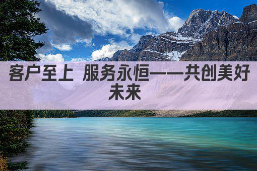 客户至上 服务永恒——共创美好未来 