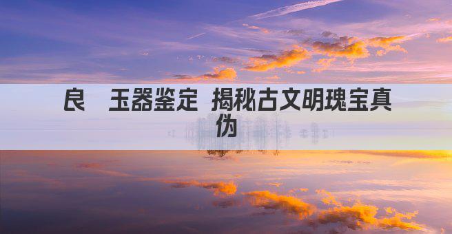 良渚玉器鉴定 揭秘古文明瑰宝真伪