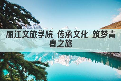 丽江文旅学院 传承文化 筑梦青春之旅