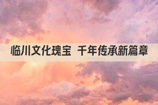 临川文化瑰宝 千年传承新篇章