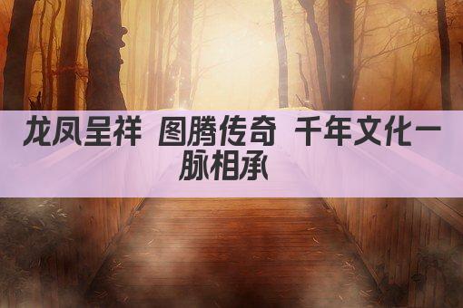 龙凤呈祥 图腾传奇 千年文化一脉相承 