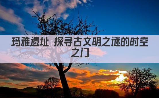 玛雅遗址 探寻古文明之谜的时空之门