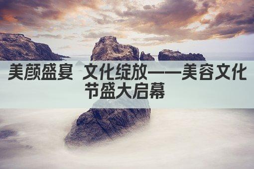 美颜盛宴 文化绽放——美容文化节盛大启幕 